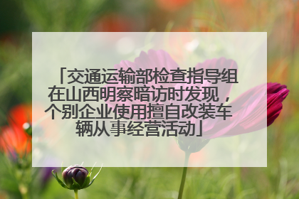 交通运输部检查指导组在山西明察暗访时发现，个别企业使用擅自改装车辆从事经营活动